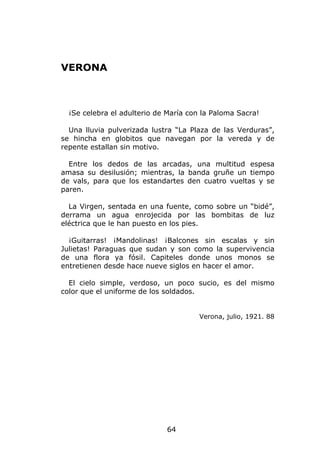 VERONA



  ¡Se celebra el adulterio de María con la Paloma Sacra!

  Una lluvia pulverizada lustra “La Plaza de las Verduras”,
se hincha en globitos que navegan por la vereda y de
repente estallan sin motivo.

  Entre los dedos de las arcadas, una multitud espesa
amasa su desilusión; mientras, la banda gruñe un tiempo
de vals, para que los estandartes den cuatro vueltas y se
paren.

  La Virgen, sentada en una fuente, como sobre un “bidé”,
derrama un agua enrojecida por las bombitas de luz
eléctrica que le han puesto en los pies.

  ¡Guitarras! ¡Mandolinas! ¡Balcones sin escalas y sin
Julietas! Paraguas que sudan y son como la supervivencia
de una flora ya fósil. Capiteles donde unos monos se
entretienen desde hace nueve siglos en hacer el amor.

  El cielo simple, verdoso, un poco sucio, es del mismo
color que el uniforme de los soldados.


                                       Verona, julio, 1921. 88




                             64
 