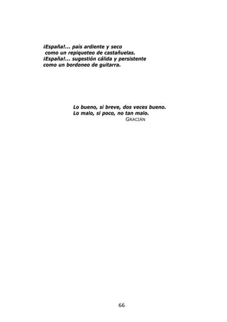 ¡España!... país ardiente y seco
 como un repiqueteo de castañuelas.
¡España!... sugestión cálida y persistente
como un bordoneo de guitarra.




            Lo bueno, si breve, dos veces bueno.
            Lo malo, si poco, no tan malo.
                                 GRACIÁN




                              66
 