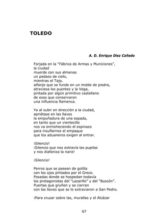 TOLEDO



                                   A. D. Enrique Diez Cañedo

 Forjada en la “Fábrica de Armas y Municiones”,
 la ciudad
 muerde con sus almenas
 un pedazo de cielo,
 mientras el Tajo,
 alfanje que se funde en un molde de piedra,
 atraviesa los puentes y la Vega,
 pintada por algún primitivo castellano
 de esos que conservaron
 una influencia flamenca.

 Ya al subir en dirección a la ciudad,
 apriétase en las llaves
 la empuñadura de una espada,
 en tanto que un vientecillo
 nos va enmoheciendo el espinazo
 para insuflarnos el empaque
 que los aduaneros exigen al entrar.

 ¡Silencio!
 ¡Silencio que nos extravía las pupilas
 y nos diafaniza la nariz!

 ¡Silencio!

 Perros que se pasean de golilla
 con los ojos pintados por el Greco.
 Posadas donde se hospedan todavía
 los protagonistas del “Lazarillo” y del “Buscón”.
 Puertas que gruñen y se cierran
 con las llaves que se le extraviaron a San Pedro.

 ¡Para cruzar sobre las, murallas y el Alcázar


                              67
 