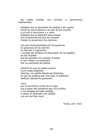 las   nubes   ensillan   con    arneses     y   paramentos
medioevales!

 Hidalgos que se alimentan de piedras y de orgullo,
 tienen la carne idéntica a la cera de los exvotos
 y un tufo a herrumbre y a ratón.
 Hidalgos que se detienen para escupir
 con la jactancia con que sus abuelos
 tiraban su escarcela a los leprosos.

 Los pies ensangrentados por los guijarros,
 se gulusmea en las cocinas
 un olorcillo a inquisición,
 y cuando las sombras se descuelgan de los tejados,
 se oye la gesta
 que las paredes nos cuentan al pasar,
 a cuyo influjo una pelambre
 nos va cubriendo las tetillas.

 ¡Noches en que los pasos suenan
 como malas palabras!
 ¡Noches, con gélido aliento de fantasma,
 en que las piedras que circundan la población
 celebran aquelarres goyescos!

 ¡Juro,
 por el mismísimo Cristo de la Vega,
 que a pesar del cansancio que nos purifica
 y nos despoja de toda vanidad,
 a veces, al atravesar una calleja,
 uno se cree Don Juan!


                                           Toledo, abril, 1923.




                            68
 