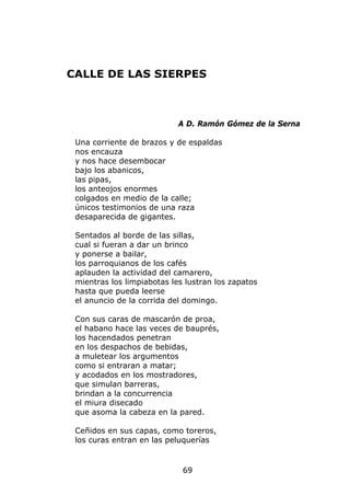 CALLE DE LAS SIERPES



                            A D. Ramón Gómez de la Serna

 Una corriente de brazos y de espaldas
 nos encauza
 y nos hace desembocar
 bajo los abanicos,
 las pipas,
 los anteojos enormes
 colgados en medio de la calle;
 únicos testimonios de una raza
 desaparecida de gigantes.

 Sentados al borde de las sillas,
 cual si fueran a dar un brinco
 y ponerse a bailar,
 los parroquianos de los cafés
 aplauden la actividad del camarero,
 mientras los limpiabotas les lustran los zapatos
 hasta que pueda leerse
 el anuncio de la corrida del domingo.

 Con sus caras de mascarón de proa,
 el habano hace las veces de bauprés,
 los hacendados penetran
 en los despachos de bebidas,
 a muletear los argumentos
 como si entraran a matar;
 y acodados en los mostradores,
 que simulan barreras,
 brindan a la concurrencia
 el miura disecado
 que asoma la cabeza en la pared.

 Ceñidos en sus capas, como toreros,
 los curas entran en las peluquerías


                             69
 