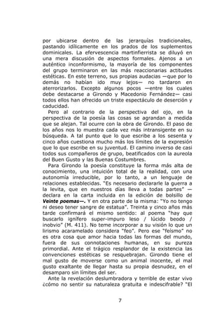 por ubicarse dentro de las jerarquías tradicionales,
pastando idílicamente en los prados de los suplementos
dominicales. La efervescencia martinfierrista se diluyó en
una mera discusión de aspectos formales. Ajenos a un
auténtico inconformismo, la mayoría de los componentes
del grupo terminaron en las más reaccionarias actitudes
estéticas. En este terreno, sus propias audacias —que por lo
demás no habían ido muy lejos— no tardaron en
aterrorizarlos. Excepto algunos pocos —entre los cuales
debe destacarse a Girondo y Macedonio Fernández— casi
todos ellos han ofrecido un triste espectáculo de deserción y
caducidad.
   Pero al contrario de la perspectiva del ojo, en la
perspectiva de la poesía las cosas se agrandan a medida
que se alejan. Tal ocurre con la obra de Girondo. El paso de
los años nos lo muestra cada vez más intransigente en su
búsqueda. A tal punto que lo que escribe a los sesenta y
cinco años cuestiona mucho más los límites de la expresión
que lo que escribe en su juventud. El camino inverso de casi
todos sus compañeros de grupo, beatificados con la aureola
del Buen Gusto y las Buenas Costumbres.
   Para Girondo la poesía constituye la forma más alta de
conocimiento, una intuición total de la realidad, con una
autonomía irreducible, por lo tanto, a un lenguaje de
relaciones establecidas. “Es necesario declararle la guerra a
la levita, que en nuestros días lleva a todas partes” —
declara en la carta incluida en la edición de bolsillo de
Veinte poemas—. Y en otra parte de la misma: “Yo no tengo
ni deseo tener sangre de estatua”. Treinta y cinco años más
tarde confirmará el mismo sentido: al poema “hay que
buscarlo ignífero super-impuro leso / lúcido beodo /
inobvio” (M. 411). No teme incorporar a su visión lo que un
lirismo acaramelado considera “feo”. Pero ese “feísmo” no
es otra cosa que amor hacia todas las formas del mundo,
fuera de sus connotaciones humanas, en su pureza
primordial. Ante el trágico resplandor de la existencia las
convenciones estéticas se resquebrajan. Girondo tiene el
mal gusto de moverse como un animal inocente, el mal
gusto exaltante de llegar hasta su propia desnudez, en el
desamparo sin límites del ser.
   Ante la revelación deslumbradora y terrible de estar vivo
¿cómo no sentir su naturaleza gratuita e indescifrable? “El


                              7
 