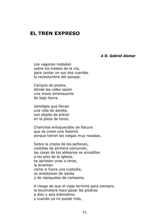 EL TREN EXPRESO



                                           A D. Gabriel Alomar

 Los vagones resbalan
 sobre los trastes de la vía,
 para cantar en sus dos cuerdas
 la reciedumbre del paisaje.

 Campos de piedra,
 donde las vides sacan
 una mano amenazante
 de bajo tierra.

 Jamelgos que llevan
 una vida de asceta,
 con objeto de entrar
 en la plaza de toros.

 Chanchos enloquecidos de flacura
 que se creen una Salomé
 porque tienen las nalgas muy rosadas.

 Sobre la cresta de los peñones,
 vestidas de primera comunión,
 las casas de los aldeanos se arrodillan
 a los pies de la iglesia,
 se aprietan unas a otras,
 la levantan
 como si fuera una custodia,
 se anestesian de siesta
 y de repiqueteo de campana.

 A riesgo de que el viaje termine para siempre,
 la locomotora hace pasar las piedras
 a diez y seis kilómetros
 y cuando ya no puede más,


                             71
 