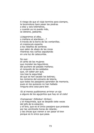 A riesgo de que el viaje termine para siempre,
la locomotora hace pasar las piedras
a diez y seis kilómetros,
y cuando ya no puede más,
se detiene, jadeante.

¿Llegaremos al alba,
o mañana al atardecer...?
A través de la borra de las ventanillas.
el crepúsculo espanta
a los rebaños de sombras
que salen de abajo de las rocas
mientras nos vamos sepultando
en una luz de catacumba.

Se oye:
el canto de las mujeres
que mondan las legumbres
del puchero de pasado mañana;
el ronquido de los soldados
que, sin saber por qué,
nos trae la seguridad
de que se han sacado los botines;
los números del extracto de lotería,
que todos los pasajeros aprenden de memoria.
pues en los quioscos no han hallado
ninguna otra cosa para leer.

¡Si al menos pudiéramos arrimar un ojo
a alguno de los agujeritos que hay en el cielo!

¡Campanas! ¡Silbidos! ¡Gritos!;
y el maquinista, que se despide siete veces
del jefe de la estación;
y el loro, que es el único pasajero que protesta
por las veintisiete horas de retardo;
y las chicas que vienen a ver pasar el tren
porque es lo único que pasa.




                             73
 