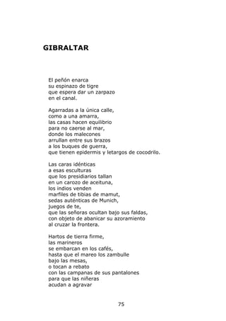 GIBRALTAR



 El peñón enarca
 su espinazo de tigre
 que espera dar un zarpazo
 en el canal.

 Agarradas a la única calle,
 como a una amarra,
 las casas hacen equilibrio
 para no caerse al mar,
 donde los malecones
 arrullan entre sus brazos
 a los buques de guerra,
 que tienen epidermis y letargos de cocodrilo.

 Las caras idénticas
 a esas esculturas
 que los presidiarios tallan
 en un carozo de aceituna,
 los indios venden
 marfiles de tibias de mamut,
 sedas auténticas de Munich,
 juegos de te,
 que las señoras ocultan bajo sus faldas,
 con objeto de abanicar su azoramiento
 al cruzar la frontera.

 Hartos de tierra firme,
 las marineros
 se embarcan en los cafés,
 hasta que el mareo los zambulle
 bajo las mesas,
 o tocan a rebato
 con las campanas de sus pantalones
 para que las niñeras
 acudan a agravar


                             75
 