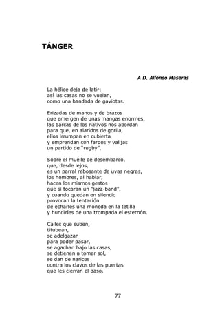 TÁNGER



                                    A D. Alfonso Maseras

 La hélice deja de latir;
 así las casas no se vuelan,
 como una bandada de gaviotas.

 Erizadas de manos y de brazos
 que emergen de unas mangas enormes,
 las barcas de los nativos nos abordan
 para que, en alaridos de gorila,
 ellos irrumpan en cubierta
 y emprendan con fardos y valijas
 un partido de “rugby”.

 Sobre el muelle de desembarco,
 que, desde lejos,
 es un parral rebosante de uvas negras,
 los hombres, al hablar,
 hacen los mismos gestos
 que si tocaran un “jazz-band”,
 y cuando quedan en silencio
 provocan la tentación
 de echarles una moneda en la tetilla
 y hundirles de una trompada el esternón.

 Calles que suben,
 titubean,
 se adelgazan
 para poder pasar,
 se agachan bajo las casas,
 se detienen a tomar sol,
 se dan de narices
 contra los clavos de las puertas
 que les cierran el paso.




                             77
 