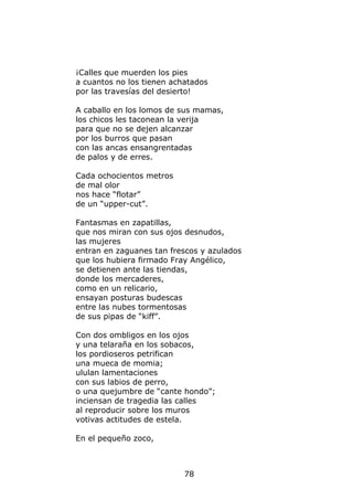 ¡Calles que muerden los pies
a cuantos no los tienen achatados
por las travesías del desierto!

A caballo en los lomos de sus mamas,
los chicos les taconean la verija
para que no se dejen alcanzar
por los burros que pasan
con las ancas ensangrentadas
de palos y de erres.

Cada ochocientos metros
de mal olor
nos hace “flotar”
de un “upper-cut”.

Fantasmas en zapatillas,
que nos miran con sus ojos desnudos,
las mujeres
entran en zaguanes tan frescos y azulados
que los hubiera firmado Fray Angélico,
se detienen ante las tiendas,
donde los mercaderes,
como en un relicario,
ensayan posturas budescas
entre las nubes tormentosas
de sus pipas de “kiff”.

Con dos ombligos en los ojos
y una telaraña en los sobacos,
los pordioseros petrifican
una mueca de momia;
ululan lamentaciones
con sus labios de perro,
o una quejumbre de “cante hondo”;
inciensan de tragedia las calles
al reproducir sobre los muros
votivas actitudes de estela.

En el pequeño zoco,



                           78
 