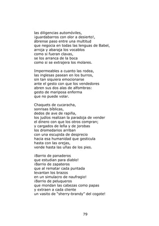 las diligencias automóviles,
¡guardabarros con olor a desierto!,
ábrense paso entre una multitud
que negocia en todas las lenguas de Babel,
arroja y abaraja los vocablos
como si fueran clavas,
se los arranca de la boca
como si se extrajera los molares.

Impermeables a cuanto las rodea,
las inglesas pasean en los burros,
sin tan siquiera emocionarse
ante el gesto con que los vendedores
abren sus dos alas de alfombras:
gesto de mariposa enferma
que no puede volar.

Chaquets de cucaracha,
sonrisas bíblicas,
dedos de ave de rapiña,
los judíos realizan la paradoja de vender
el dinero con que los otros compran;
y cargados de leña y de jorobas
los dromedarios arriban
con una escupida de desprecio
hacia esa humanidad que gesticula
hasta con las orejas,
vende hasta las uñas de los pies.

¡Barrio de panaderos
que estudian para diablo!
¡Barrio de zapateros
que al rematar cada puntada
levantan los brazos
en un simulacro de naufragio!
¡Barrio de peluqueros
que mondan las cabezas como papas
y extraen a cada cliente
un vasito de “sherry-brandy” del cogote!




                            79
 