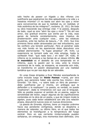 solo hecho de poseer un hígado y dos riñones ¿no
justificaría que pasáramos los días aplaudiendo a la vida y a
nosotros mismos? ¿Y no basta con abrir los ojos y mirar
para convencernos de que la realidad es, en realidad, el
más auténtico de los milagros?”, exclama. (E. 191). De toda
su obra trasciende esa entrega vital. Y la poesía, después
de todo, ¿qué es sino “abrir los ojos y mirar”? “De ahí ese
amor, esa gratitud enorme que siento por la vida, esas
ganas de lamerla constantemente, esos ímpetus de
prosternación ante cualquier cosa... ante las estatuas
ecuestres, ante los tachos de basura...” (E. 192). Sus tres
primeros libros están atravesados por ese entusiasmo, que
les confiere una tensión particular. Pero al penetrar cada
vez más hondo en las apariencias éstas descubren una
calidad aterrorizante: “lo fugaz perpetuo” (M. 419). La
experiencia se tornará cada vez más amarga, hasta la
confesión final: “qué nada toco / en todo” (M. 428). El
infierno es la condena a las llamas de un deseo infinito. En
la masmédula es el destello de una temporada en el
infierno, pues la pasión por la vida, ante la misma
conciencia de la nada, se exaspera, se exacerba aún más,
se transforma en pasión desesperada por una realidad
tantálica que no por eso deja de ser adorable.

  En unas líneas dirigidas a Evar Méndez acompañando la
carta incluida luego en Veinte Poemas —carta, por otra
parte, que pareciera haber sido escrita hoy mismo— dice
Girondo: “Un libro, —y sobre todo un libro de poemas—
debe justificarse por sí mismo, sin prólogos que lo
defiendan o lo expliquen”. La poesía, es verdad, no puede
“explicarse”, dada la inmanencia con que usa el lenguaje.
Sólo es posible exponer el sentido de un poema, según la
sensibilidad del lector, seguir algunas de las significaciones
contenidas en la obra de un poeta, y que de ningún modo la
agotan, pues cada lector establecerá con ella una relación
propia, descubrirá nuevos ecos en nuevas direcciones.
  La poesía de Girondo, dijimos, tiene un impulso unánime
hacia esa pendiente vertiginosa, donde se desploma a
manera de catarata: su último libro, en el que todos los
elementos se transfiguran a la temperatura del fuego
central. Pero en esa corriente ininterrumpida pueden
señalarse, sin embargo, tres momentos bien definidos. Uno


                               8
 