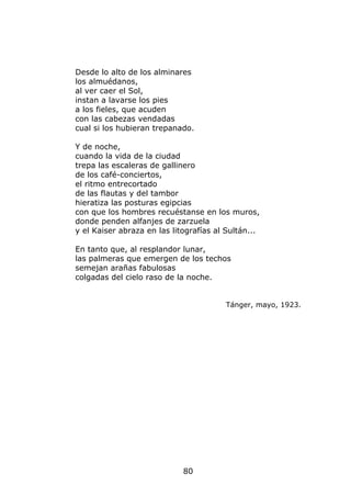 Desde lo alto de los alminares
los almuédanos,
al ver caer el Sol,
instan a lavarse los pies
a los fieles, que acuden
con las cabezas vendadas
cual si los hubieran trepanado.

Y de noche,
cuando la vida de la ciudad
trepa las escaleras de gallinero
de los café-conciertos,
el ritmo entrecortado
de las flautas y del tambor
hieratiza las posturas egipcias
con que los hombres recuéstanse en los muros,
donde penden alfanjes de zarzuela
y el Kaiser abraza en las litografías al Sultán...

En tanto que, al resplandor lunar,
las palmeras que emergen de los techos
semejan arañas fabulosas
colgadas del cielo raso de la noche.


                                        Tánger, mayo, 1923.




                             80
 