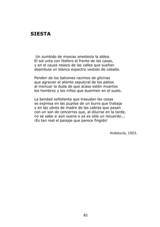 SIESTA



  Un zumbido de moscas anestesia la aldea.
 El sol unta con fósforo el frente de las casas,
 y en el cauce reseco de las calles que sueñan
 deambula un blanco espectro vestido de caballo.

 Penden de los balcones racimos de glicinas
 que agravan el aliento sepulcral de los patios
 al insinuar la duda de que acaso estén muertos
 los hombres y los niños que duermen en el suelo.

 La bondad soñolienta que trasudan las cosas
 se expresa en las pupilas de un burro que trabaja
 y en las ubres de madre de las cabras que pasan
 con un son de cencerros que, al diluirse en la tarde,
 no se sabe si aún suena o ya es sólo un recuerdo...
 ¡Es tan real el paisaje que parece fingido!


                                            Andalucía, 1923.




                             81
 