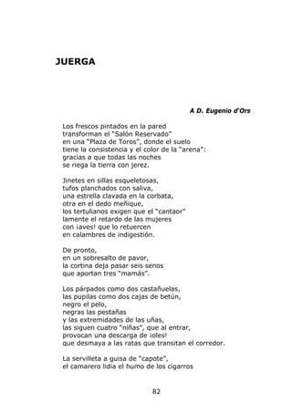 JUERGA




                                           A D. Eugenio d‘Ors

 Los frescos pintados en la pared
 transforman el “Salón Reservado”
 en una “Plaza de Toros”, donde el suelo
 tiene la consistencia y el color de la “arena”:
 gracias a que todas las noches
 se riega la tierra con jerez.

 Jinetes en sillas esqueletosas,
 tufos planchados con saliva,
 una estrella clavada en la corbata,
 otra en el dedo meñique,
 los tertulianos exigen que el “cantaor”
 lamente el retardo de las mujeres
 con ¡aves! que lo retuercen
 en calambres de indigestión.

 De pronto,
 en un sobresalto de pavor,
 la cortina deja pasar seis senos
 que aportan tres “mamás”.

 Los párpados como dos castañuelas,
 las pupilas como dos cajas de betún,
 negro el pelo,
 negras las pestañas
 y las extremidades de las uñas,
 las siguen cuatro “niñas”, que al entrar,
 provocan una descarga de ¡oles!
 que desmaya a las ratas que transitan el corredor.

 La servilleta a guisa de “capote”,
 el camarero lidia el humo de los cigarros


                              82
 