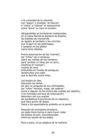 y la voracidad de la clientela,
con “pases” y chuletas “al natural”,
o “entra” a “colocar” el sacacorchos
como “pone” su vara un picador.

Abroqueladas en armaduras medioevales,
en el casco flamea la bandera de España,
las botellas de manzanilla
se agotan al combatir a los chorizos
que mugen en los estómagos,
o sangran en los platos
como toros lidiados.

Previa autorización de las “mamás”,
las “niñas” van a sentarse
sobre las rodillas de los hombres,
para cambiar un beso por un duro,
mientras el “cantaor”,
muslos de rana
embutidos en fundas de paraguas,
tartamudea una copla
que lo desinfla nueve kilos.

Los brazos en alto,
desnudas las axilas,
así dan un pregusto de sus intimidades,
las “niñas” menean, luego, las caderas
como si alguien se las hiciera dar vueltas por adentro,
y en húmedas sonrisas de extenuación,
describen con sus pupilas
las parabólicas trayectorias de un espasmo,
que hace gruñir de deseo
hasta a los espectadores pintados en la pared.

Después de semejante simulacro
ya nadie tiene fuerza ni para hacer rodar
las bolitas de pan, ensombrecidas,
entre las yemas de los dedos.

Poco a poco, la luz aséptica de la mañana



                            83
 