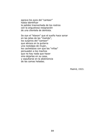 agrava los ayes del “cantaor”
hasta identificar
la palidez trasnochada de los rostros
con la angustiosa resignación
de una clientela de dentista.

Se oye el “klaxon” que el sueño hace sonar
en las jetas de las “mamás”,
los suspiros del “cantaor”
que abraza en la guitarra
una nostalgia de mujer,
los cachetazos con que las “niñas”
persuaden a los machos
que no hay nada que hacer
sino dejarlas en su casa,
y sepultarse en la abstinencia
de las camas heladas.


                                             Madrid, 1923.




                            84
 