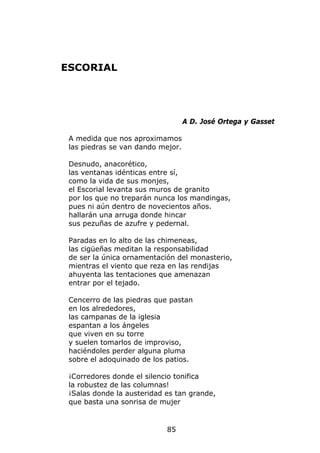 ESCORIAL




                                   A D. José Ortega y Gasset

 A medida que nos aproximamos
 las piedras se van dando mejor.

 Desnudo, anacorético,
 las ventanas idénticas entre sí,
 como la vida de sus monjes,
 el Escorial levanta sus muros de granito
 por los que no treparán nunca los mandingas,
 pues ni aún dentro de novecientos años.
 hallarán una arruga donde hincar
 sus pezuñas de azufre y pedernal.

 Paradas en lo alto de las chimeneas,
 las cigüeñas meditan la responsabilidad
 de ser la única ornamentación del monasterio,
 mientras el viento que reza en las rendijas
 ahuyenta las tentaciones que amenazan
 entrar por el tejado.

 Cencerro de las piedras que pastan
 en los alrededores,
 las campanas de la iglesia
 espantan a los ángeles
 que viven en su torre
 y suelen tomarlos de improviso,
 haciéndoles perder alguna pluma
 sobre el adoquinado de los patios.

 ¡Corredores donde el silencio tonifica
 la robustez de las columnas!
 ¡Salas donde la austeridad es tan grande,
 que basta una sonrisa de mujer


                            85
 