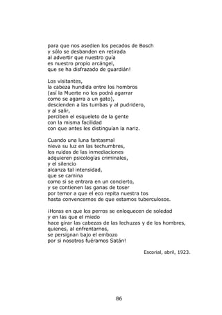 para que nos asedien los pecados de Bosch
y sólo se desbanden en retirada
al advertir que nuestro guía
es nuestro propio arcángel,
que se ha disfrazado de guardián!

Los visitantes,
la cabeza hundida entre los hombros
(así la Muerte no los podrá agarrar
como se agarra a un gato),
descienden a las tumbas y al pudridero,
y al salir,
perciben el esqueleto de la gente
con la misma facilidad
con que antes les distinguían la nariz.

Cuando una luna fantasmal
nieva su luz en las techumbres,
los ruidos de las inmediaciones
adquieren psicologías criminales,
y el silencio
alcanza tal intensidad,
que se camina
como si se entrara en un concierto,
y se contienen las ganas de toser
por temor a que el eco repita nuestra tos
hasta convencernos de que estamos tuberculosos.

¡Horas en que los perros se enloquecen de soledad
y en las que el miedo
hace girar las cabezas de las lechuzas y de los hombres,
quienes, al enfrentarnos,
se persignan bajo el embozo
por si nosotros fuéramos Satán!

                                       Escorial, abril, 1923.




                           86
 