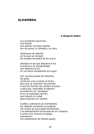 ALHAMBRA




                                           A Margarita Nelken

Los surtidores pulverizan
una lasitud
que apenas nos deja meditar
con los poros, el cerebelo y la nariz.

¡Estanques de absintio
en los que se remojan
los encajes de piedra de los arcos!

¡Alcobas en las que adquiere la luz
la dulzura y la voluptuosidad
que adquiere la luz
en una boca entreabierta de mujer!

Con una locuacidad de Celestina,
los guías
conducen a las mujeres al harén,
para que se ruboricen escuchando
lo que las fuentes les cuentan al pasar,
y para que, asomadas al Albaicín,
se enfermen de “saudades”
al oír la muzárabe canción,
que todavía la ciudad
sigue tocando con sordina.

Cuellos y ademanes de mamboretá,
las inglesas componen sus paletas
con el gris de sus pupilas londinenses
y la desesperación encarnada de ser vírgenes,
y como si se miraran al espejo,
reproducen,
con exaltaciones de tarjeta postal,


                             87
 
