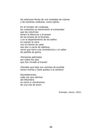 las estancias llenas de una nostalgia de cojines
y de sombras violáceas, como ojeras.

En el mirador de Lindaraja,
los visitantes se estremecen al comprobar
que las columnas
tienen la blancura y el grosor
de los brazos de la favorita,
y en el departamento de los baños
se suenan la nariz
con el intento de catar
ese olor a carne de odalisca,
carne que tiene una consistencia y un sabor
de pastilla de goma.

¡Persianas patinadas
por todos los ojos
que han mirado al través!

¡Paredes que bajo sus camisas de puntilla
tienen treinta y siete grados a la sombra!

Decididamente,
cada vez que salimos
del Alhambra
es como si volviéramos
de una cita de amor.


                                     Granada, marzo, 1923-




                            88
 