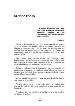 SEMANA SANTA




                              A Miguel Ángel del Pino, que,
                           con una exquisita amabilidad
                           sevillana,   inicióme   en    los
                           complicados ritos de la más bella
                           fiesta popular.

                                                    Vísperas

  Desde el amanecer, se cambia la ropa sucia de los altares
y de los santos, que huele a rancia bendición, mientras los
plumeros inciensan una nube de polvo tan espesa, que las
arañas apenas hallan tiempo de levantar sus redes de
equilibrista, para ir a ajustarías en los barrotes de la cama
del sacristán.

  Con todas las características del criminal nato
lombrosiano, los apóstoles se evaden de sus nichos, ante
las vírgenes atónitas, que rompen a llorar... porque no
viene el peluquero a ondularles las crenchas.

   Enjutos, enflaquecidos de insomnio y de impaciencia, los
nazarenos pruébanse el capirote cada cinco minutos, o
llegan, acompañados de un amigo, a presentarle la virgen,
como si fuera su querida.

  Ya no queda por alquilar ni una cornisa desde la que se
vea pasar la procesión.

  Minuto tras minuto va cayendo sobre la ciudad una
manga de ingleses con una psicología y una elegancia de
langosta.

  A vista de ojo, los hoteleros engordan ante la perspectiva
de doblar la tarifa.


                              89
 