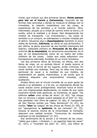 inicial, que incluye sus dos primeras obras: Veinte poemas
para leer en el tranvía y Calcomanías, recorrido de las
formas más concretas y donde se instaura el diálogo con lo
inmediato, la relación instantánea con las cosas, la
experiencia de los sentidos y el mundo exterior. Otro,
intermedio, situado ya a mitad de camino entre la tierra y el
sueño, entre la realidad y el deseo. Han desaparecido los
medios de transporte —ya innecesarios—, las cosas se
someten a un conjuro, se sobrepasan o circulan irisadas por
el delirio. Situamos aquí a Espantapájaros (también el único
relato de Girondo, Interlunio, se ubica en esa dimensión). Y
por último, la plena asunción de esa terrible intemperie del
espíritu, esbozada primero en Persuasión de los días para
culminar En la masmédula. Un dinamismo ascendente, en el
que se irá desprendiendo como de un lastre del orden
utilitario de las cosas, hasta que estas adquieren una
transparencia calcinada, fundidas en un único reverbero.
   Los dos primeros libros de Girondo, en efecto, son dos
libros de viaje, en un sentido literal: el poeta recorre el
mundo, toca el nervio de los lugares, anota vivencias. En
cierto sentido son realistas. Pero hay en ellos una manera
particular de sacar a la realidad de sus moldes, de
sorprenderla en gestos imprevistos, a tal punto que lo
cotidiano adquiere una sorprendente novedad, una
exaltación.
   Ambos libros son el círculo invisible de un gran gesto de
saludo a su alrededor, y a la vez, un espectáculo donde las
cosas actúan como protagonistas. Avanzan hacia el lector
con una impetuosidad desbordante, en medio de ese vasto
escenario donde todo gesticula, se humaniza, se agita: “los
edificios saltan unos arriba de otros” (V. 62), “las mesas
dan un corcovo y pegan cuatro patadas en el aire” (V. 65),
hay góndolas “con ritmo de cadera” (V. 66), el “campanile”
de San Marcos exhibe sus “falos llamativos” (V. 67), los
moños “liban las nalgas” de las chicas de Flores (V. 69), el
sol “apergamina la epidermis de las camisas” (V. 73).
Incluso la esencia misma de la inmovilidad, la montaña,
adquiere una calidad errante: “Caravanas de montañas
acampan en los alrededores” (V. 61).
   Ese sentimiento de la acción y el tránsito de las cosas:
“calles que suben, / titubean, /...se agachan bajo las casas”
(C. 107), o “muerden los pies” (C. 107), una hélice se


                              9
 