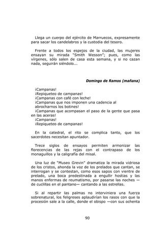 Llega un cuerpo del ejército de Marruecos, expresamente
para sacar los candelabros y la custodia del tesoro.

   Frente a todos los espejos de la ciudad, las mujeres
ensayan su mirada “Smith Wesson”; pues, como las
vírgenes, sólo salen de casa esta semana, y si no cazan
nada, seguirán siéndolo...



                              Domingo de Ramos (mañana)

  ¡Campanas!
  ¡Repiqueteo de campanas!
  ¡Campanas con café con leche!
  ¡Campanas que nos imponen una cadencia al
  abrocharnos los botines!
  ¡Campanas que acompasan el paso de la gente que pasa
en las aceras!
  ¡Campanas!
  ¡Repiqueteo de campanas!

  En la catedral, el rito se complica tanto, que los
sacerdotes necesitan apuntador.

   Trece siglos de ensayos permiten armonizar             las
florecencias de las rejas con el contrapaso de            los
monaguillos y la caligrafía del misal.

  Una luz de “Museo Grevin” dramatiza la mirada vidriosa
de los cristos, ahonda la voz de los prelados que cantan, se
interrogan y se contestan, como esos sapos con vientre de
prelado, una boca predestinada a engullir hostias y las
manos enfermas de reumatismo, por pasarse las noches —
de cuclillas en el pantano— cantando a las estrellas.

  Si al repartir las palmas no interviniera una fuerza
sobrenatural, los feligreses aplaudirían los rasos con que la
procesión sale a la calle, donde el obispo —con sus ochenta



                              90
 