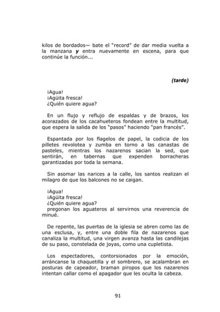kilos de bordados— bate el “record” de dar media vuelta a
la manzana y entra nuevamente en escena, para que
continúe la función...



                                                    (tarde)

  ¡Agua!
  ¡Agüita fresca!
  ¿Quién quiere agua?

  En un flujo y reflujo de espaldas y de brazos, los
acorazados de los cacahueteros fondean entre la multitud,
que espera la salida de los “pasos” haciendo “pan francés”.

   Espantada por los flagelos de papel, la codicia de los
pilletes revolotea y zumba en torno a las canastas de
pasteles, mientras los nazarenos sacian la sed, que
sentirán,   en    tabernas  que  expenden    borracheras
garantizadas por toda la semana.

 Sin asomar las narices a la calle, los santos realizan el
milagro de que los balcones no se caigan.

 ¡Agua!
 ¡Agüita fresca!
 ¿Quién quiere agua?
 pregonan los aguateros al servirnos una reverencia de
minué.

  De repente, las puertas de la iglesia se abren como las de
una esclusa, y, entre una doble fila de nazarenos que
canaliza la multitud, una virgen avanza hasta las candilejas
de su paso, constelada de joyas, como una cupletista.

  Los espectadores, contorsionados por la emoción,
arráncanse la chaquetilla y el sombrero, se acalambran en
posturas de capeador, braman piropos que los nazarenos
intentan callar como el apagador que les oculta la cabeza.



                             91
 