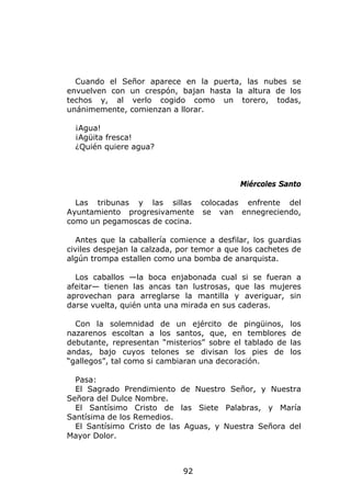 Cuando el Señor aparece en la puerta, las nubes se
envuelven con un crespón, bajan hasta la altura de los
techos y, al verlo cogido como un torero, todas,
unánimemente, comienzan a llorar.

  ¡Agua!
  ¡Agüita fresca!
  ¿Quién quiere agua?



                                            Miércoles Santo

  Las tribunas y las sillas colocadas enfrente del
Ayuntamiento progresivamente se van ennegreciendo,
como un pegamoscas de cocina.

   Antes que la caballería comience a desfilar, los guardias
civiles despejan la calzada, por temor a que los cachetes de
algún trompa estallen como una bomba de anarquista.

  Los caballos —la boca enjabonada cual si se fueran a
afeitar— tienen las ancas tan lustrosas, que las mujeres
aprovechan para arreglarse la mantilla y averiguar, sin
darse vuelta, quién unta una mirada en sus caderas.

  Con la solemnidad de un ejército de pingüinos,         los
nazarenos escoltan a los santos, que, en temblores        de
debutante, representan “misterios” sobre el tablado de   las
andas, bajo cuyos telones se divisan los pies de         los
“gallegos”, tal como si cambiaran una decoración.

  Pasa:
  El Sagrado Prendimiento de Nuestro Señor, y Nuestra
Señora del Dulce Nombre.
  El Santísimo Cristo de las Siete Palabras, y María
Santísima de los Remedios.
  El Santísimo Cristo de las Aguas, y Nuestra Señora del
Mayor Dolor.



                             92
 