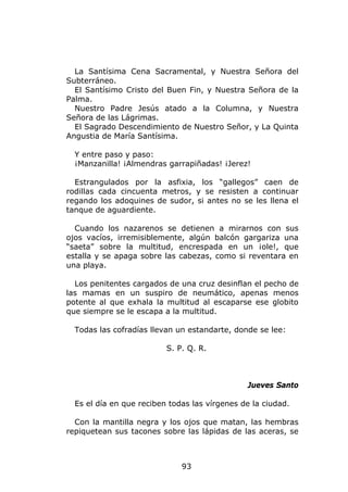 La Santísima Cena Sacramental, y Nuestra Señora del
Subterráneo.
  El Santísimo Cristo del Buen Fin, y Nuestra Señora de la
Palma.
  Nuestro Padre Jesús atado a la Columna, y Nuestra
Señora de las Lágrimas.
  El Sagrado Descendimiento de Nuestro Señor, y La Quinta
Angustia de María Santísima.

  Y entre paso y paso:
  ¡Manzanilla! ¡Almendras garrapiñadas! ¡Jerez!

  Estrangulados por la asfixia, los “gallegos” caen de
rodillas cada cincuenta metros, y se resisten a continuar
regando los adoquines de sudor, si antes no se les llena el
tanque de aguardiente.

  Cuando los nazarenos se detienen a mirarnos con sus
ojos vacíos, irremisiblemente, algún balcón gargariza una
“saeta” sobre la multitud, encrespada en un ¡ole!, que
estalla y se apaga sobre las cabezas, como si reventara en
una playa.

  Los penitentes cargados de una cruz desinflan el pecho de
las mamas en un suspiro de neumático, apenas menos
potente al que exhala la multitud al escaparse ese globito
que siempre se le escapa a la multitud.

  Todas las cofradías llevan un estandarte, donde se lee:

                          S. P. Q. R.



                                               Jueves Santo

  Es el día en que reciben todas las vírgenes de la ciudad.

  Con la mantilla negra y los ojos que matan, las hembras
repiquetean sus tacones sobre las lápidas de las aceras, se



                              93
 