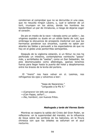 consternan al comprobar que no se derrumba ni una casa,
que no resucita ningún Lázaro, y, cual si salieran de un
toril, irrumpen en los atrios, donde los hombres les
banderillean un par de miraduras, a riesgo de dejarse coger
el corazón.

   De pie en medio de la nave —dorada como un salón—, las
vírgenes expiden su duelo en un sólido llanto de rubí, que
embriaga la elocuencia de prospecto medicinal con que los
hermanos ponderan sus encantos, cuando no optan por
alzarles las faldas y persuadir a los espectadores de que no
hay en el globo unas pantorrillas semejantes.

  Después de la vigésima estación, si un fémur no nos ha
perforado un intestino, contemplamos veintiocho “pasos”
más, y acribillados de “saetas”, como un San Sebastián, los
pies desmenuzados como albóndigas, apenas tenemos
fuerza para llegar hasta la puerta del hotel y desplomarnos
entre los brazos de la levita del portero.


    El “menú” nos hace volver en         sí.   Leemos,   nos
refregamos los ojos y volvemos a leer:


                    “Sopa de Nazarenos.”
                    “Lenguado a la Pío X.”

  —¡Camarero! Un bife con papas.
  —¿Con Papas, señor?...
  —¡No, hombre!, con huevos fritos.



                       Madrugada y tarde del Viernes Santo

  Mientras se espera la salida del Cristo del Gran Poder, se
reflexiona: en la superioridad del marabú, en la influencia
de Goya sobre las sombras de los balcones, en la finura
chinesca con que los árboles se esfuman en el azul
nocturno.



                             94
 