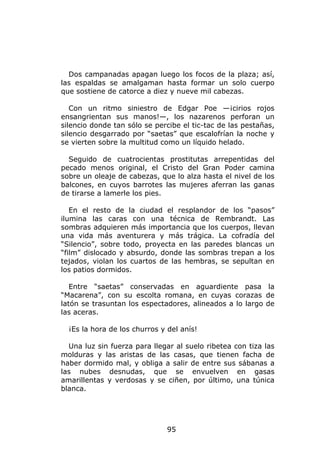 Dos campanadas apagan luego los focos de la plaza; así,
las espaldas se amalgaman hasta formar un solo cuerpo
que sostiene de catorce a diez y nueve mil cabezas.

   Con un ritmo siniestro de Edgar Poe —¡cirios rojos
ensangrientan sus manos!—, los nazarenos perforan un
silencio donde tan sólo se percibe el tic-tac de las pestañas,
silencio desgarrado por “saetas” que escalofrían la noche y
se vierten sobre la multitud como un líquido helado.

  Seguido de cuatrocientas prostitutas arrepentidas del
pecado menos original, el Cristo del Gran Poder camina
sobre un oleaje de cabezas, que lo alza hasta el nivel de los
balcones, en cuyos barrotes las mujeres aferran las ganas
de tirarse a lamerle los pies.

   En el resto de la ciudad el resplandor de los “pasos”
ilumina las caras con una técnica de Rembrandt. Las
sombras adquieren más importancia que los cuerpos, llevan
una vida más aventurera y más trágica. La cofradía del
“Silencio”, sobre todo, proyecta en las paredes blancas un
“film” dislocado y absurdo, donde las sombras trepan a los
tejados, violan los cuartos de las hembras, se sepultan en
los patios dormidos.

   Entre “saetas” conservadas en aguardiente pasa la
“Macarena”, con su escolta romana, en cuyas corazas de
latón se trasuntan los espectadores, alineados a lo largo de
las aceras.

  ¡Es la hora de los churros y del anís!

  Una luz sin fuerza para llegar al suelo ribetea con tiza las
molduras y las aristas de las casas, que tienen facha de
haber dormido mal, y obliga a salir de entre sus sábanas a
las nubes desnudas, que se envuelven en gasas
amarillentas y verdosas y se ciñen, por último, una túnica
blanca.




                               95
 