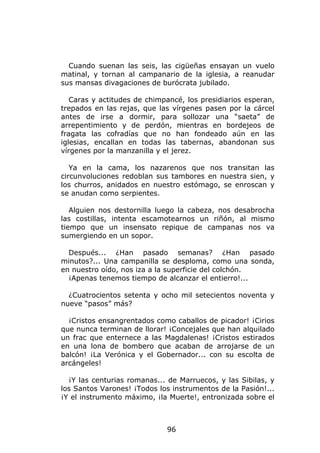 Cuando suenan las seis, las cigüeñas ensayan un vuelo
matinal, y tornan al campanario de la iglesia, a reanudar
sus mansas divagaciones de burócrata jubilado.

   Caras y actitudes de chimpancé, los presidiarios esperan,
trepados en las rejas, que las vírgenes pasen por la cárcel
antes de irse a dormir, para sollozar una “saeta” de
arrepentimiento y de perdón, mientras en bordejeos de
fragata las cofradías que no han fondeado aún en las
iglesias, encallan en todas las tabernas, abandonan sus
vírgenes por la manzanilla y el jerez.

   Ya en la cama, los nazarenos que nos transitan las
circunvoluciones redoblan sus tambores en nuestra sien, y
los churros, anidados en nuestro estómago, se enroscan y
se anudan como serpientes.

   Alguien nos destornilla luego la cabeza, nos desabrocha
las costillas, intenta escamotearnos un riñón, al mismo
tiempo que un insensato repique de campanas nos va
sumergiendo en un sopor.

  Después... ¿Han pasado semanas? ¿Han pasado
minutos?... Una campanilla se desploma, como una sonda,
en nuestro oído, nos iza a la superficie del colchón.
  ¡Apenas tenemos tiempo de alcanzar el entierro!...

  ¿Cuatrocientos setenta y ocho mil setecientos noventa y
nueve “pasos” más?

  ¡Cristos ensangrentados como caballos de picador! ¡Cirios
que nunca terminan de llorar! ¡Concejales que han alquilado
un frac que enternece a las Magdalenas! ¡Cristos estirados
en una lona de bombero que acaban de arrojarse de un
balcón! ¡La Verónica y el Gobernador... con su escolta de
arcángeles!

  ¡Y las centurias romanas... de Marruecos, y las Sibilas, y
los Santos Varones! ¡Todos los instrumentos de la Pasión!...
¡Y el instrumento máximo, ¡la Muerte!, entronizada sobre el



                             96
 