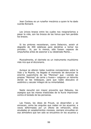 Jean Cocteau es un ruiseñor mecánico a quien le ha dado
cuerda Ronsard.


  Los únicos brazos entre los cuales nos resignaríamos a
pasar la vida, son los brazos de las Venus que han perdido
los brazos.


  Si los pintores necesitaran, como Delacroix, asistir al
degüello de 400 odaliscas para decidirse a tomar los
pinceles... Si, por lo menos, sólo fuesen capaces de
empuñarlos antes de asesinar a su idolatrada Mamá...


 Musicalmente, el clarinete es un instrumento muchísimo
más rico que el diccionario.


  Aunque se alteren todas nuestras concepciones sobre la
Vida y la Muerte, ha llegado el momento de denunciar la
enorme superchería de las “Meninas” que —siendo las
propias “Meninas” de carne y hueso— colgaron un letrerito
donde se lee Velázquez, para que nadie descubra el
auténtico y secular milagro de su inmortalidad.


  Nadie escuchó con mayor provecho que Debussy, los
arpegios que las manos traslúcidas de la lluvia improvisan
contra el teclado de las persianas.


  Las frases, las ideas de Proust, se desarrollan y se
enroscan, como las anguilas que nadan en los acuarios; a
veces deformadas por un efecto de refracción, otras
anudadas en acoplamientos viscosos, siempre envueltas en
esa atmósfera que tan solo se encuentra en los acuarios y



                            99
 