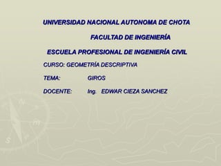 UNIVERSIDAD NACIONAL AUTONOMA DE CHOTA
FACULTAD DE INGENIERÍA
ESCUELA PROFESIONAL DE INGENIERÍA CIVIL
CURSO: GEOMETRÍA DESCRIPTIVA
TEMA: GIROS
DOCENTE: Ing. EDWAR CIEZA SANCHEZ
 