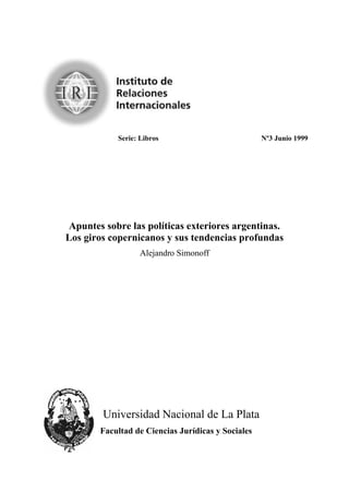 "
            Serie: Libros                           Nº3 Junio 1999




 Apuntes sobre las políticas exteriores argentinas.
Los giros copernicanos y sus tendencias profundas
                   Cnglcpftq"Ukoqpqhh"




        "Wpkxgtukfcf"Pcekqpcn"fg"Nc"Rncvc"
        Facultad de Ciencias Jurídicas y Sociales
 