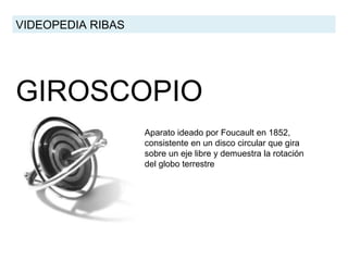 GIROSCOPIO VIDEOPEDIA RIBAS Aparato ideado por Foucault en 1852, consistente en un disco circular que gira sobre un eje libre y demuestra la rotación del globo terrestre  