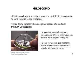 GIROSCÓPIO
• Existe uma força que tende a manter a posição do eixo quando
há uma rotação sendo realizada;
5
Vídeo 2 - Demonstração do giroscópio
Fonte: http://hilaroad.com/video
• Importante característica dos giroscópios é chamada de
INÉRCIA Giroscópica;
• A Inércia é a resistência que o
corpo girante oferece em mudar sua
posição no espaço quando gira;
• É essa resistência que mantém o
objeto em equilíbrio durante sua
rotação alinhado no curso.
 