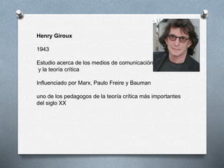 Henry Giroux
1943
Estudio acerca de los medios de comunicación
y la teoría crítica
Influenciado por Marx, Paulo Freire y Bauman
uno de los pedagogos de la teoría crítica más importantes
del siglo XX
 