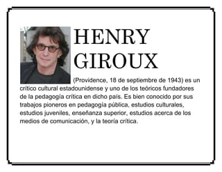 HENRY 
GIROUX 
(Providence, 18 de septiembre de 1943) es un 
crítico cultural estadounidense y uno de los teóricos fundadores 
de la pedagogía crítica en dicho país. Es bien conocido por sus 
trabajos pioneros en pedagogía pública, estudios culturales, 
estudios juveniles, enseñanza superior, estudios acerca de los 
medios de comunicación, y la teoría crítica. 
 