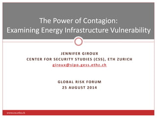 The Power of Contagion: 
Examining Energy Infrastructure Vulnerability 
J ENNI F ER GIROUX 
C ENT ER FOR S ECURI T Y S TUDI E S ( C S S ) , E TH ZURI CH 
g i ro u x@s ip o . ge s s . e t h z . ch 
GLOBAL RI S K FORUM 
2 5 AUGUS T 2 0 1 4 
www.css.ethz.ch 
 