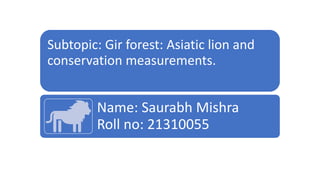 Subtopic: Gir forest: Asiatic lion and
conservation measurements.
Name: Saurabh Mishra
Roll no: 21310055
 
