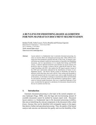 A RUN LENGTH SMOOTHING-BASED ALGORITHM
FOR NON-MANHATTAN DOCUMENT SEGMENTATION

Stefano Ferilli, Fabio Leuzzi, Fulvio Rotella and Floriana Esposito
Dipartimento di Informatica – Universit„ di Bari
                                       a
Via E. Orabona, 4 70126 Bari
{ferilli, esposito}@di.uniba.it
{fabio.leuzzi,fulvio.rotella}@uniba.it


Abstract        Layout analysis is a fundamental step in automatic document processing, be-
                cause its outcome affects all subsequent processing steps. Many different tech-
                niques have been proposed to perform this task. In this work, we propose a gen-
                eral bottom-up strategy to tackle the layout analysis of (possibly) non-Manhattan
                documents, and two specializations of it to handle both bitmap and PS/PDF
                sources. A famous approach proposed in the literature for layout analysis was
                the RLSA. Here we consider a variant of RLSA, called RLSO (short for “Run-
                Lengh Smoothing with OR”), that exploits the OR logical operator instead of
                the AND and is particularly indicated for the identiﬁcation of frames in non-
                Manhattan layouts. Like RLSA, RLSO is based on thresholds, but based on
                different criteria than those that work in RLSA. Since setting such thresholds is
                a hard and unnatural task for (even expert) users, and no single threshold can ﬁt
                all documents, we developed a technique to automatically deﬁne such thresholds
                for each speciﬁc document, based on the distribution of spacing therein. Appli-
                cation on selected sample documents, that cover a signiﬁcant landscape of real
                cases, revealed that the approach is satisfactory for documents characterized by
                the use of a uniform text font size.




1.         Introduction
   Automatic document processing is a hot topic in the current computer sci-
ence landscape [Nagy, 2000], since the huge and ever-increasing amount of
available documents cannot be tackled by manual expert work. Document
layout analysis is a fundamental step in the document processing workﬂow,
that aims at identifying the relevant components in the document (often called
frames, because they can be identiﬁed with rectangular regions in the page),
that deserve further and specialized processing. Thus, the quality of the layout
analysis task outcome can determine the quality and even the feasibility of the
 