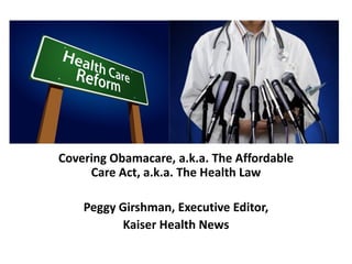 Covering Obamacare, a.k.a. The Affordable
Care Act, a.k.a. The Health Law
Peggy Girshman, Executive Editor,
Kaiser Health News
 