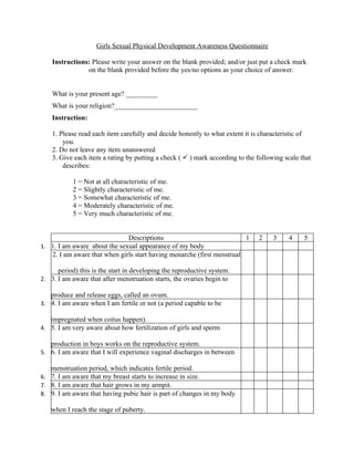 Girls Sexual Physical Development Awareness Questionnaire

    Instructions: Please write your answer on the blank provided; and/or just put a check mark
                on the blank provided before the yes/no options as your choice of answer.


    What is your present age? _________
    What is your religion?________________________
    Instruction:

    1. Please read each item carefully and decide honestly to what extent it is characteristic of
        you.
    2. Do not leave any item unanswered
    3. Give each item a rating by putting a check (  ) mark according to the following scale that
        describes:

           1 = Not at all characteristic of me.
           2 = Slightly characteristic of me.
           3 = Somewhat characteristic of me.
           4 = Moderately characteristic of me.
           5 = Very much characteristic of me.


                              Descriptions                              1      2    3     4    5
1. 1. I am aware about the sexual appearance of my body
   2. I am aware that when girls start having menarche (first menstrual

      period) this is the start in developing the reproductive system.
2. 3. I am aware that after menstruation starts, the ovaries begin to

   produce and release eggs, called an ovum.
3. 4. I am aware when I am fertile or not (a period capable to be

   impregnated when coitus happen).
4. 5. I am very aware about how fertilization of girls and sperm

   production in boys works on the reproductive system.
5. 6. I am aware that I will experience vaginal discharges in between

   menstruation period, which indicates fertile period.
6. 7. I am aware that my breast starts to increase in size.
7. 8. I am aware that hair grows in my armpit.
8. 9. I am aware that having pubic hair is part of changes in my body

   when I reach the stage of puberty.
 