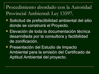 Procedimiento abordado con la Autoridad
Provincial Ambiental: Ley 13597.
   Solicitud de prefactibilidad ambiental del sitio
    donde se construirá el Proyecto.
   Elevación de toda la documentación técnica
    desarrollada por la consultora y factibilidad
    de zonificación.
   Presentación del Estudio de Impacto
    Ambiental para la emisión del Certificado de
    Aptitud Ambiental del proyecto.
 