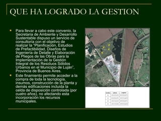 QUE HA LOGRADO LA GESTION

   Para llevar a cabo este convenio, la
    Secretaria de Ambiente y Desarrollo
    Sustentable dispuso un servicio de
    consultoría con el objetivo de
    realizar la “Planificación, Estudios
    de Prefactibilidad, Diseños de
    Ingeniería de Detalle y Elaboración
    de Pliegos de las Obras para la
    Implementación de la Gestión
    Integral de los Residuos Sólidos
    Urbanos en el Municipio de Luján”,
    Provincia de Buenos Aires.
   Este finamiento permite acceder a la
    compra de toda la tecnología,
    insumos, construcción de la planta y
    demás edificaciones incluida la
    celda de disposición controlada (por
    cuatro años), no afectando esta
    incorporación los recursos
    municipales.
 