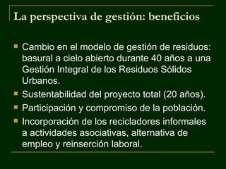La perspectiva de gestión: beneficios

   Cambio en el modelo de gestión de residuos:
    basural a cielo abierto durante 40 años a una
    Gestión Integral de los Residuos Sólidos
    Urbanos.
   Sustentabilidad del proyecto total (20 años).
   Participación y compromiso de la población.
   Incorporación de los recicladores informales
    a actividades asociativas, alternativa de
    empleo y reinserción laboral.
 