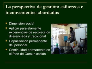 La perspectiva de gestión: esfuerzos e
inconvenientes abordados

   Dimensión social
   Aplicar paralelamente
    experiencias de recolección
    diferenciada y tradicional
   Capacitación permanente
    del personal
   Continuidad permanente en
    el Plan de Comunicación
 
