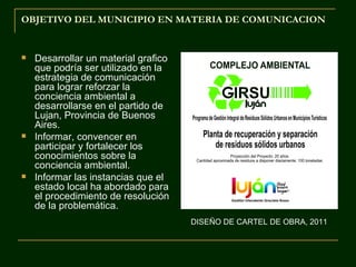 OBJETIVO DEL MUNICIPIO EN MATERIA DE COMUNICACION


   Desarrollar un material grafico
    que podría ser utilizado en la
    estrategia de comunicación
    para lograr reforzar la
    conciencia ambiental a
    desarrollarse en el partido de
    Lujan, Provincia de Buenos
    Aires.
   Informar, convencer en
    participar y fortalecer los
    conocimientos sobre la
    conciencia ambiental.
   Informar las instancias que el
    estado local ha abordado para
    el procedimiento de resolución
    de la problemática.
                                      DISEÑO DE CARTEL DE OBRA, 2011
 