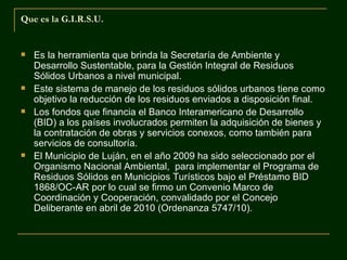 Que es la G.I.R.S.U.


   Es la herramienta que brinda la Secretaría de Ambiente y
    Desarrollo Sustentable, para la Gestión Integral de Residuos
    Sólidos Urbanos a nivel municipal.
   Este sistema de manejo de los residuos sólidos urbanos tiene como
    objetivo la reducción de los residuos enviados a disposición final.
   Los fondos que financia el Banco Interamericano de Desarrollo
    (BID) a los países involucrados permiten la adquisición de bienes y
    la contratación de obras y servicios conexos, como también para
    servicios de consultoría.
   El Municipio de Luján, en el año 2009 ha sido seleccionado por el
    Organismo Nacional Ambiental, para implementar el Programa de
    Residuos Sólidos en Municipios Turísticos bajo el Préstamo BID
    1868/OC-AR por lo cual se firmo un Convenio Marco de
    Coordinación y Cooperación, convalidado por el Concejo
    Deliberante en abril de 2010 (Ordenanza 5747/10).
 