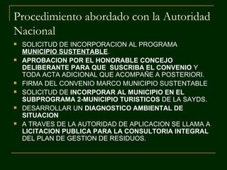 Procedimiento abordado con la Autoridad
Nacional
   SOLICITUD DE INCORPORACION AL PROGRAMA
    MUNICIPIO SUSTENTABLE.
   APROBACION POR EL HONORABLE CONCEJO
    DELIBERANTE PARA QUE SUSCRIBA EL CONVENIO Y
    TODA ACTA ADICIONAL QUE ACOMPAÑE A POSTERIORI.
   FIRMA DEL CONVENIO MARCO MUNICIPIO SUSTENTABLE
   SOLICITUD DE INCORPORAR AL MUNICIPIO EN EL
    SUBPROGRAMA 2-MUNICIPIO TURISTICOS DE LA SAYDS.
   DESARROLLAR UN DIAGNOSTICO AMBIENTAL DE
    SITUACION
   A TRAVES DE LA AUTORIDAD DE APLICACION SE LLAMA A
    LICITACION PUBLICA PARA LA CONSULTORIA INTEGRAL
    DEL PLAN DE GESTION DE RESIDUOS.
 